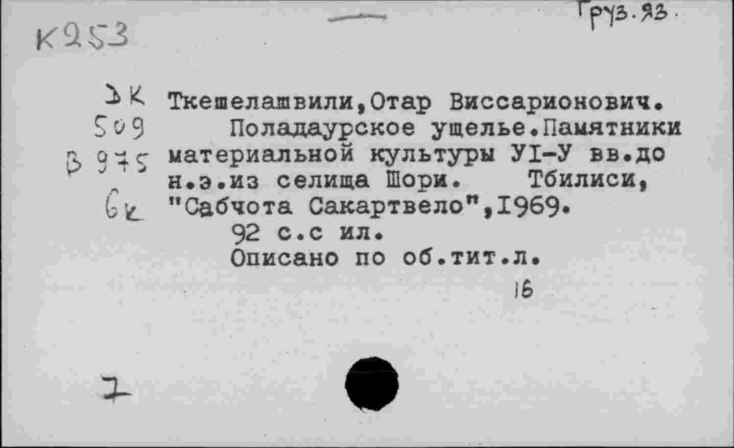 ﻿

Ткешелашвили,Отар Виссарионович.
Sô 9 Поладаурское ущелье.Памятники л oie материальной культуры УІ-У вв.до н.э.из селища Шори. Тбилиси, Gic ’’Сабчота Сакартвело",1969» 92 с.с ил. Описано по об.тит.л.
15